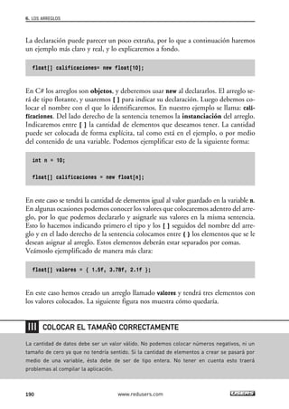 La declaración puede parecer un poco extraña, por lo que a continuación haremos
un ejemplo más claro y real, y lo explicaremos a fondo.
float[] calificaciones= new float[10];
En C# los arreglos son objetos, y deberemos usar new al declararlos. El arreglo se-
rá de tipo flotante, y usaremos [ ] para indicar su declaración. Luego debemos co-
locar el nombre con el que lo identificaremos. En nuestro ejemplo se llama: cali-
ficaciones. Del lado derecho de la sentencia tenemos la instanciación del arreglo.
Indicaremos entre [ ] la cantidad de elementos que deseamos tener. La cantidad
puede ser colocada de forma explícita, tal como está en el ejemplo, o por medio
del contenido de una variable. Podemos ejemplificar esto de la siguiente forma:
int n = 10;
float[] calificaciones = new float[n];
En este caso se tendrá la cantidad de elementos igual al valor guardado en la variable n.
En algunas ocasiones podemos conocer los valores que colocaremos adentro del arre-
glo, por lo que podemos declararlo y asignarle sus valores en la misma sentencia.
Esto lo hacemos indicando primero el tipo y los [ ] seguidos del nombre del arre-
glo y en el lado derecho de la sentencia colocamos entre { } los elementos que se le
desean asignar al arreglo. Estos elementos deberán estar separados por comas.
Veámoslo ejemplificado de manera más clara:
float[] valores = { 1.5f, 3.78f, 2.1f };
En este caso hemos creado un arreglo llamado valores y tendrá tres elementos con
los valores colocados. La siguiente figura nos muestra cómo quedaría.
6. LOS ARREGLOS
190 www.redusers.com
La cantidad de datos debe ser un valor válido. No podemos colocar números negativos, ni un
tamaño de cero ya que no tendría sentido. Si la cantidad de elementos a crear se pasará por
medio de una variable, ésta debe de ser de tipo entera. No tener en cuenta esto traerá
problemas al compilar la aplicación.
COLOCAR EL TAMAÑO CORRECTAMENTE
06_C#2010_AJUSTADO.qxd 8/6/10 8:34 PM Page 190
 