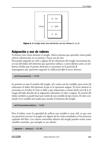 Figura 2. El arreglo tiene tres elementos con los índices 0, 1 y 2.
Asignación y uso de valores
Ya hemos visto cómo declarar el arreglo. Ahora tenemos que aprender cómo poder
colocar información en su interior y hacer uso de ésta.
Para poder asignarle un valor a alguno de los elementos del arreglo necesitamos ha-
cer uso del índice del elemento que queremos utilizar, y como dijimos antes, no de-
bemos olvidar que el primer elemento se encuentra en la posición 0.
Supongamos que queremos asignarle la calificación 8.5 al tercer alumno.
calificaciones[2] = 8.5f;
Lo primero es usar el nombre del arreglo, tal y como con las variables, pero entre [ ]
colocamos el índice del elemento al que se lo queremos asignar. El tercer alumno se
encuentra en el índice 2. Esto se debe a que empezamos a contar desde cero: 0, 1, 2.
Luego del lado derecho de la asignación colocamos el valor a asignar. El control del
índice también se puede hacer por medio de una variable de tipo entero. El valor con-
tenido en la variable será usado para acceder al elemento del arreglo.
calificaciones[indice] = 8.5f;
Para el índice, tener la capacidad de utilizar una variable es muy útil, ya que esto
nos permitirá recorrer el arreglo con alguno de los ciclos estudiados en los primeros
capítulos del libro. Los valores contenidos adentro del arreglo pueden usarse como
variables normales, por ejemplo en un cálculo.
impuesto = costo[n] * 01.5f;
0- 1.5
1- 3.78
2- 2.1
valores
Los arreglos
191www.redusers.com
06_C#2010_AJUSTADO.qxd 8/6/10 8:34 PM Page 191
 