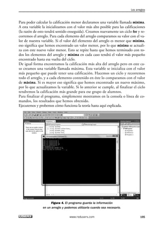 Para poder calcular la calificación menor declaramos una variable llamada minima.
A esta variable la inicializamos con el valor más alto posible para las calificaciones
(la razón de esto tendrá sentido enseguida). Creamos nuevamente un ciclo for y re-
corremos el arreglo. Para cada elemento del arreglo comparamos su valor con el va-
lor de nuestra variable. Si el valor del elemento del arreglo es menor que minima,
eso significa que hemos encontrado un valor menor, por lo que minima se actuali-
za con este nuevo valor menor. Esto se repite hasta que hemos terminado con to-
dos los elementos del arreglo y minima en cada caso tendrá el valor más pequeño
encontrado hasta esa vuelta del ciclo.
De igual forma encontramos la calificación más alta del arreglo pero en este ca-
so creamos una variable llamada máxima. Esta variable se inicializa con el valor
más pequeño que puede tener una calificación. Hacemos un ciclo y recorremos
todo el arreglo, y a cada elemento contenido en éste lo comparamos con el valor
de máxima. Si es mayor eso significa que hemos encontrado un nuevo máximo,
por lo que actualizamos la variable. Si lo anterior se cumple, al finalizar el ciclo
tendremos la calificación más grande para ese grupo de alumnos.
Para finalizar el programa, simplemente mostramos en la consola o línea de co-
mandos, los resultados que hemos obtenido.
Ejecutemos y probemos cómo funciona la teoría hasta aquí explicada.
Figura 4. El programa guarda la información
en un arreglo y podemos utilizarla cuando sea necesario.
Los arreglos
195www.redusers.com
06_C#2010_AJUSTADO.qxd 8/6/10 8:34 PM Page 195
 