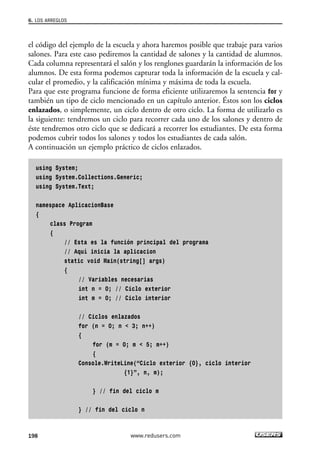 el código del ejemplo de la escuela y ahora haremos posible que trabaje para varios
salones. Para este caso pediremos la cantidad de salones y la cantidad de alumnos.
Cada columna representará el salón y los renglones guardarán la información de los
alumnos. De esta forma podemos capturar toda la información de la escuela y cal-
cular el promedio, y la calificación mínima y máxima de toda la escuela.
Para que este programa funcione de forma eficiente utilizaremos la sentencia for y
también un tipo de ciclo mencionado en un capítulo anterior. Éstos son los ciclos
enlazados, o simplemente, un ciclo dentro de otro ciclo. La forma de utilizarlo es
la siguiente: tendremos un ciclo para recorrer cada uno de los salones y dentro de
éste tendremos otro ciclo que se dedicará a recorrer los estudiantes. De esta forma
podemos cubrir todos los salones y todos los estudiantes de cada salón.
A continuación un ejemplo práctico de ciclos enlazados.
using System;
using System.Collections.Generic;
using System.Text;
namespace AplicacionBase
{
class Program
{
// Esta es la función principal del programa
// Aquí inicia la aplicacion
static void Main(string[] args)
{
// Variables necesarias
int n = 0; // Ciclo exterior
int m = 0; // Ciclo interior
// Ciclos enlazados
for (n = 0; n < 3; n++)
{
for (m = 0; m < 5; m++)
{
Console.WriteLine(“Ciclo exterior {0}, ciclo interior
{1}”, n, m);
} // fin del ciclo m
} // fin del ciclo n
6. LOS ARREGLOS
198 www.redusers.com
06_C#2010_AJUSTADO.qxd 8/6/10 8:34 PM Page 198
 