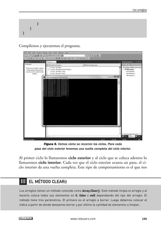 }
}
}
Compilemos y ejecutemos el programa.
Figura 6. Vemos cómo se recorren los ciclos. Para cada
paso del ciclo exterior tenemos una vuelta completa del ciclo interior.
Al primer ciclo lo llamaremos ciclo exterior y al ciclo que se coloca adentro lo
llamaremos ciclo interior. Cada vez que el ciclo exterior avanza un paso, el ci-
clo interior da una vuelta completa. Este tipo de comportamiento es el que nos
Los arreglos
199www.redusers.com
Los arreglos tienen un método conocido como Array.Clear(). Este método limpia el arreglo y al
hacerlo coloca todos sus elementos en 0, false o null dependiendo del tipo del arreglo. El
método tiene tres parámetros. El primero es el arreglo a borrar. Luego debemos colocar el
índice a partir de donde deseamos borrar y por último la cantidad de elementos a limpiar.
EL MÉTODO CLEAR()
06_C#2010_AJUSTADO.qxd 8/6/10 8:34 PM Page 199
 