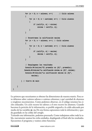 for (n = 0; n < salones; n++) // Ciclo salones
{
for (m = 0; m < cantidad; m++) // Ciclo alumnos
{
if (calif[n, m] < minima)
minima = calif[n, m];
}
}
// Encontramos la calificación maxima
for (n = 0; n < salones; n++) // Ciclo salones
{
for (m = 0; m < cantidad; m++) // Ciclo alumnos
{
if (calif[n, m] > maxima)
máxima = calif[n, m];
}
}
// Desplegamos los resultados
Console.WriteLine(“El promedio es {0}”, promedio);
Console.WriteLine(“La calificación mínima es {0}”, minima);
Console.WriteLine(“La calificación máxima es {0}”,
maxima);
} // Cierre de main
}
}
Lo primero que necesitamos es obtener las dimensiones de nuestra matriz. Para es-
to debemos saber cuántos salones o cuántas columnas y qué cantidad de alumnos
o renglones necesitaremos. Como podemos observar, en el código tenemos los ci-
clos enlazados. Un ciclo recorre los salones y el otro recorre los alumnos. Cuando
hacemos la petición de la información, es posible asignarla a la celda adecuada por
medio de las variables m y n. De esta forma capturamos toda la información y que-
da guardada en las celdas del arreglo.
Teniendo esta información, podemos procesarla. Como trabajamos sobre toda la ta-
bla, nuevamente usamos los ciclos anidados, desplegando al final sólo los resultados.
Ejecutemos el programa y veamos cómo funciona:
Los arreglos
203www.redusers.com
06_C#2010_AJUSTADO.qxd 8/6/10 8:34 PM Page 203
 