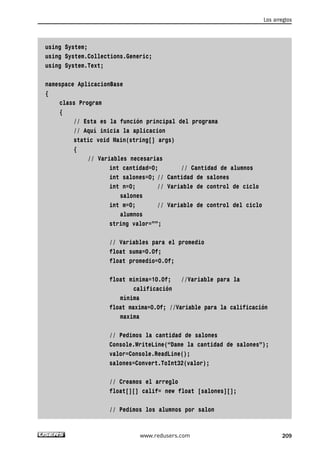 using System;
using System.Collections.Generic;
using System.Text;
namespace AplicacionBase
{
class Program
{
// Esta es la función principal del programa
// Aquí inicia la aplicacion
static void Main(string[] args)
{
// Variables necesarias
int cantidad=0; // Cantidad de alumnos
int salones=0; // Cantidad de salones
int n=0; // Variable de control de ciclo
salones
int m=0; // Variable de control del ciclo
alumnos
string valor=””;
// Variables para el promedio
float suma=0.0f;
float promedio=0.0f;
float minima=10.0f; //Variable para la
calificación
mínima
float maxima=0.0f; //Variable para la calificación
maxima
// Pedimos la cantidad de salones
Console.WriteLine(“Dame la cantidad de salones”);
valor=Console.ReadLine();
salones=Convert.ToInt32(valor);
// Creamos el arreglo
float[][] calif= new float [salones][];
// Pedimos los alumnos por salon
Los arreglos
209www.redusers.com
06_C#2010_AJUSTADO.qxd 8/6/10 8:34 PM Page 209
 