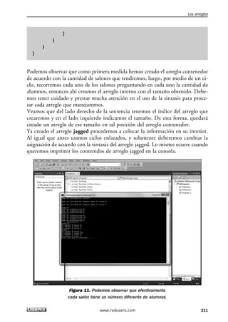 }
}
}
}
Podemos observar que como primera medida hemos creado el arreglo contenedor
de acuerdo con la cantidad de salones que tendremos, luego, por medio de un ci-
clo, recorremos cada uno de los salones preguntando en cada uno la cantidad de
alumnos, entonces ahí creamos el arreglo interno con el tamaño obtenido. Debe-
mos tener cuidado y prestar mucha atención en el uso de la sintaxis para proce-
sar cada arreglo que manejaremos.
Veamos que del lado derecho de la sentencia tenemos el índice del arreglo que
crearemos y en el lado izquierdo indicamos el tamaño. De esta forma, quedará
creado un arreglo de ese tamaño en tal posición del arreglo contenedor.
Ya creado el arreglo jagged procedemos a colocar la información en su interior.
Al igual que antes usamos ciclos enlazados, y solamente deberemos cambiar la
asignación de acuerdo con la sintaxis del arreglo jagged. Lo mismo ocurre cuando
queremos imprimir los contenidos de arreglo jagged en la consola.
Figura 11. Podemos observar que efectivamente
cada salón tiene un número diferente de alumnos.
Los arreglos
211www.redusers.com
06_C#2010_AJUSTADO.qxd 8/6/10 8:34 PM Page 211
 