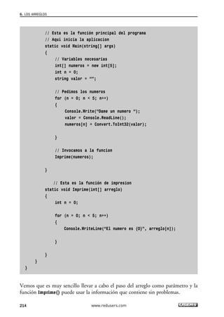 // Esta es la función principal del programa
// Aquí inicia la aplicacion
static void Main(string[] args)
{
// Variables necesarias
int[] numeros = new int[5];
int n = 0;
string valor = “”;
// Pedimos los numeros
for (n = 0; n < 5; n++)
{
Console.Write(“Dame un numero “);
valor = Console.ReadLine();
numeros[n] = Convert.ToInt32(valor);
}
// Invocamos a la funcion
Imprime(numeros);
}
// Esta es la función de impresion
static void Imprime(int[] arreglo)
{
int n = 0;
for (n = 0; n < 5; n++)
{
Console.WriteLine(“El numero es {0}”, arreglo[n]);
}
}
}
}
Vemos que es muy sencillo llevar a cabo el paso del arreglo como parámetro y la
función Imprime() puede usar la información que contiene sin problemas.
6. LOS ARREGLOS
214 www.redusers.com
06_C#2010_AJUSTADO.qxd 8/6/10 8:34 PM Page 214
 