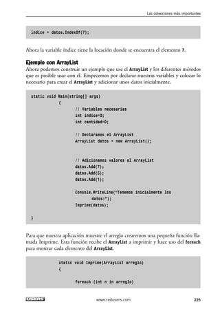 índice = datos.IndexOf(7);
Ahora la variable índice tiene la locación donde se encuentra el elemento 7.
Ejemplo con ArrayList
Ahora podemos construir un ejemplo que use el ArrayList y los diferentes métodos
que es posible usar con él. Empecemos por declarar nuestras variables y colocar lo
necesario para crear el ArrayList y adicionar unos datos inicialmente.
static void Main(string[] args)
{
// Variables necesarias
int indice=0;
int cantidad=0;
// Declaramos el ArrayList
ArrayList datos = new ArrayList();
// Adicionamos valores al ArrayList
datos.Add(7);
datos.Add(5);
datos.Add(1);
Console.WriteLine(“Tenemos inicialmente los
datos:”);
Imprime(datos);
}
Para que nuestra aplicación muestre el arreglo crearemos una pequeña función lla-
mada Imprime. Esta función recibe el ArrayList a imprimir y hace uso del foreach
para mostrar cada elemento del ArrayList.
static void Imprime(ArrayList arreglo)
{
foreach (int n in arreglo)
Las colecciones más importantes
225www.redusers.com
07_C#2010_AJUSTADO.qxd 8/9/10 11:23 AM Page 225
 