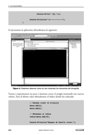 Console.Write(“ {0},”,n);
Console.WriteLine(“n—————————————”);
}
Si ejecutamos la aplicación obtendremos lo siguiente:
Figura 4. Podemos observar cómo se han mostrado los elementos del ArrayList.
Vamos a experimentar un poco y haremos crecer al arreglo insertando tres nuevos
valores. Para el último valor obtendremos el índice donde fue colocado.
// Hacemos crecer el ArrayList
datos.Add(4);
datos.Add(5);
// Obtenemos el indice
indice=datos.Add(10);
Console.WriteLine(“Despues de hacerlo crecer:”);
7. LAS COLECCIONES
226 www.redusers.com
07_C#2010_AJUSTADO.qxd 8/9/10 11:23 AM Page 226
 