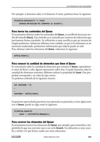 Por ejemplo, si deseamos saber si el elemento 7 existe, podemos hacer lo siguiente:
if(miFila.Contains(7) == true)
Console.WriteLine(“El elemento si existe”);
Para borrar los contenidos del Queue
Si necesitamos eliminar todos los contenidos del Queue, es sencillo de hacer por me-
dio del método Clear(). Este método ya es conocido por nosotros de colecciones que
previamente hemos estudiado. Su utilización es muy sencilla ya que no necesita de
ningún parámetro. Solamente debemos tener cuidado, ya que si lo utilizamos en un
momento inadecuado, perderemos información que todavía puede ser útil.
Para eliminar todos los elementos del Queue, colocamos lo siguiente:
miFila.Clear();
Para conocer la cantidad de elementos que tiene el Queue
Es conveniente saber la cantidad de elementos que contiene el Queue, especialmen-
te antes de llevar a cabo algunas operaciones sobre éste. Cuando deseamos saber la
cantidad de elementos existentes, debemos utilizar la propiedad de Count. Esta pro-
piedad corresponde a un valor de tipo entero.
La podemos utilizarla de la siguiente manera:
int cantidad = 0;
…
…
cantidad = miFila.Count;
Si queremos aprovecharla para hacer una operación en particular y evitar algún error
con el Queue, puede ser algo como lo siguiente:
if(miFila.Count>0)
valor = (int)miFila.Dequeue();
Para recorrer los elementos del Queue
Si necesitamos recorrer los elementos del Queue, por ejemplo, para mostrarlos o im-
primirlos lo que nos conviene usar es un ciclo foreach. Su utilización es muy senci-
lla y similar a lo que hemos usado con otras colecciones.
Las colecciones más importantes
245www.redusers.com
07_C#2010_AJUSTADO.qxd 8/9/10 11:23 AM Page 245
 