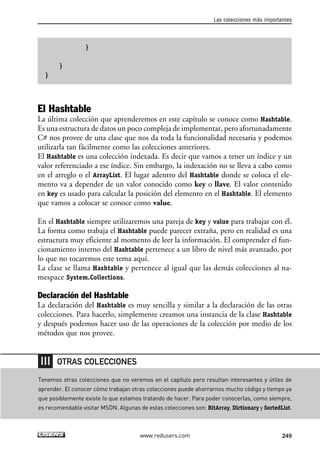 }
}
}
El Hashtable
La última colección que aprenderemos en este capítulo se conoce como Hashtable.
Es una estructura de datos un poco compleja de implementar, pero afortunadamente
C# nos provee de una clase que nos da toda la funcionalidad necesaria y podemos
utilizarla tan fácilmente como las colecciones anteriores.
El Hashtable es una colección indexada. Es decir que vamos a tener un índice y un
valor referenciado a ese índice. Sin embargo, la indexación no se lleva a cabo como
en el arreglo o el ArrayList. El lugar adentro del Hashtable donde se coloca el ele-
mento va a depender de un valor conocido como key o llave. El valor contenido
en key es usado para calcular la posición del elemento en el Hashtable. El elemento
que vamos a colocar se conoce como value.
En el Hashtable siempre utilizaremos una pareja de key y value para trabajar con él.
La forma como trabaja el Hashtable puede parecer extraña, pero en realidad es una
estructura muy eficiente al momento de leer la información. El comprender el fun-
cionamiento interno del Hashtable pertenece a un libro de nivel más avanzado, por
lo que no tocaremos este tema aquí.
La clase se llama Hashtable y pertenece al igual que las demás colecciones al na-
mespace System.Collections.
Declaración del Hashtable
La declaración del Hashtable es muy sencilla y similar a la declaración de las otras
colecciones. Para hacerlo, simplemente creamos una instancia de la clase Hashtable
y después podemos hacer uso de las operaciones de la colección por medio de los
métodos que nos provee.
Las colecciones más importantes
249www.redusers.com
Tenemos otras colecciones que no veremos en el capítulo pero resultan interesantes y útiles de
aprender. El conocer cómo trabajan otras colecciones puede ahorrarnos mucho código y tiempo ya
que posiblemente existe lo que estamos tratando de hacer. Para poder conocerlas, como siempre,
es recomendable visitar MSDN. Algunas de estas colecciones son: BitArray, Dictionary y SortedList.
OTRAS COLECCIONES
07_C#2010_AJUSTADO.qxd 8/9/10 11:23 AM Page 249
 