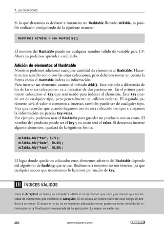 Si lo que deseamos es declarar e instanciar un Hashtable llamado miTabla, es posi-
ble realizarlo prosiguiendo de la siguiente manera:
Hashtable miTabla = new Hashtable();
El nombre del Hashtable puede ser cualquier nombre válido de variable para C#.
Ahora ya podemos aprender a utilizarlo.
Adición de elementos al Hashtable
Nosotros podemos adicionar cualquier cantidad de elementos al Hashtable. Hacer-
lo es tan sencillo como con las otras colecciones, pero debemos tomar en cuenta la
forma cómo el Hashtable indexa su información.
Para insertar un elemento usamos el método Add(). Este método a diferencia de
los de las otras colecciones, va a necesitar de dos parámetros. En el primer pará-
metro colocamos el key que será usado para indexar al elemento. Este key pue-
de ser de cualquier tipo, pero generalmente se utilizan cadenas. El segundo pa-
rámetro será el valor o elemento a insertar, también puede ser de cualquier tipo.
Hay que recordar que cuando hagamos uso de esta colección siempre trabajamos
la información en parejas key-value.
Por ejemplo, podemos usar el Hashtable para guardar un producto con su costo. El
nombre del producto puede ser el key y su costo será el value. Si deseamos insertar
algunos elementos, quedará de la siguiente forma:
miTabla.Add(“Pan”, 5.77);
miTabla.Add(“Soda”, 10.85);
miTabla.Add(“Atun”, 15.50);
El lugar donde quedaron colocados estos elementos adentro del Hashtable depende
del algoritmo de hashing que se use. Realmente a nosotros no nos interesa, ya que
cualquier acceso que necesitemos lo haremos por medio de key.
7. LAS COLECCIONES
250 www.redusers.com
Para el ArrayList un índice se considera válido si no es menor que cero y es menor que la can-
tidad de elementos que contiene el ArrayList. Si se coloca un índice fuera de este rango se pro-
ducirá un error. Si estos errores no se manejan adecuadamente, podemos tener pérdida de in-
formación o la finalización inesperada de la aplicación. Lo mejor es evitarlos.
ÍNDICES VÁLIDOS
07_C#2010_AJUSTADO.qxd 8/9/10 11:23 AM Page 250
 