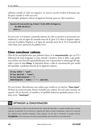 utilizará cuando el valor sea negativo. La tercera sección tendrá el formato usa-
do para cuando el valor sea cero.
Por ejemplo, podemos colocar el siguiente formato para un valor numérico:
Console.WriteLine(String.Format(“{0:$#,###0.00;Negativo
$#,###0.00;Cero}”,
valor));
En este caso, si el número contenido adentro de valor es positivo se presentará nor-
malmente y con un signo de moneda antes de él, pero si el valor es negativo apare-
cerá con la palabra Negativo y el signo de moneda antes de él. Si el contenido de
valor fuera cero, aparecería la palabra Cero.
Cómo concatenar cadenas
Otra de las manipulaciones que podemos hacer es la concatenación, que en C# a
diferencia de otros lenguajes es muy natural e intuitiva. Esto se debe a que pode-
mos utilizar una función especializada para esto o aprovechar la sobrecarga del ope-
rador + para la clase String. Si deseamos llevar a cabo la concatenación por medio
del operador + podemos hacerlo de la siguiente manera:
String nombre = “Juan”;
String apellido = “Lopez”;
String NombreCompleto = “”;
NombreCompleto = nombre + “ “ + apellido;
De esta forma, obtendremos una cadena que tendrá en su interior “Juan Lopez”.
Al hacer la concatenación, hemos incluido otra cadena. En este caso contiene un
espacio. De no hacerlo, el nombre y el apellido hubieran quedado juntos y la ca-
dena sería: “JuanLopez”.
8. LAS CADENAS
260 www.redusers.com
Cuando llevamos a cabo la concatenación por medio del operador +, puede suceder que muchas
cadenas se guarden en la memoria y algunas de ellas no sean necesarias, como en el caso de
las cadenas que insertan espacios. Para mejorar el uso de la memoria se puede utilizar
StringBuilder, una clase que nos da funcionalidades para facilitar la concatenación.
OPTIMIZAR LA CONCATENACIÓN
08_C#2010_AJUSTADO.qxd 8/9/10 11:22 AM Page 260
 
