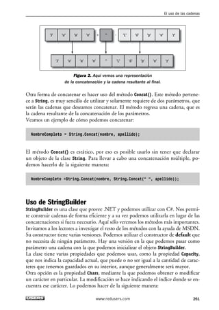 Figura 2. Aquí vemos una representación
de la concatenación y la cadena resultante al final.
Otra forma de concatenar es hacer uso del método Concat(). Este método pertene-
ce a String, es muy sencillo de utilizar y solamente requiere de dos parámetros, que
serán las cadenas que deseamos concatenar. El método regresa una cadena, que es
la cadena resultante de la concatenación de los parámetros.
Veamos un ejemplo de cómo podemos concatenar:
NombreCompleto = String.Concat(nombre, apellido);
El método Concat() es estático, por eso es posible usarlo sin tener que declarar
un objeto de la clase String. Para llevar a cabo una concatenación múltiple, po-
demos hacerlo de la siguiente manera:
NombreCompleto =String.Concat(nombre, String.Concat(“ “, apellido));
Uso de StringBuilder
StringBuilder es una clase que provee .NET y podemos utilizar con C#. Nos permi-
te construir cadenas de forma eficiente y a su vez podemos utilizarla en lugar de las
concatenaciones si fuera necesario. Aquí sólo veremos los métodos más importantes.
Invitamos a los lectores a investigar el resto de los métodos con la ayuda de MSDN.
Su constructor tiene varias versiones. Podemos utilizar el constructor de default que
no necesita de ningún parámetro. Hay una versión en la que podemos pasar como
parámetro una cadena con la que podemos inicializar el objeto StringBuilder.
La clase tiene varias propiedades que podemos usar, como la propiedad Capacity,
que nos indica la capacidad actual, que puede o no ser igual a la cantidad de carac-
teres que tenemos guardados en su interior, aunque generalmente será mayor.
Otra opción es la propiedad Chars, mediante la que podemos obtener o modificar
un carácter en particular. La modificación se hace indicando el índice donde se en-
cuentra ese carácter. Lo podemos hacer de la siguiente manera:
+ -'J'
'J' 'u' 'a' 'n' '' 'L' 'ó' 'p' 'e' 'z'
'u' 'a' +'n' '' 'L' 'ó' 'p' 'e' 'z'
El uso de las cadenas
261www.redusers.com
08_C#2010_AJUSTADO.qxd 8/9/10 11:22 AM Page 261
 