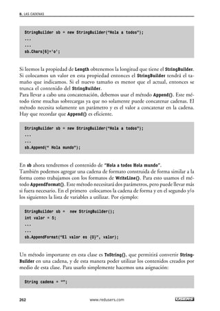 StringBuilder sb = new StringBuilder(“Hola a todos”);
...
...
sb.Chars[6]=’o’;
Si leemos la propiedad de Length obtenemos la longitud que tiene el StringBuilder.
Si colocamos un valor en esta propiedad entonces el StringBuilder tendrá el ta-
maño que indicamos. Si el nuevo tamaño es menor que el actual, entonces se
trunca el contenido del StringBuilder.
Para llevar a cabo una concatenación, debemos usar el método Append(). Este mé-
todo tiene muchas sobrecargas ya que no solamente puede concatenar cadenas. El
método necesita solamente un parámetro y es el valor a concatenar en la cadena.
Hay que recordar que Append() es eficiente.
StringBuilder sb = new StringBuilder(“Hola a todos”);
...
...
sb.Append(“ Hola mundo”);
En sb ahora tendremos el contenido de “Hola a todos Hola mundo”.
También podemos agregar una cadena de formato construida de forma similar a la
forma como trabajamos con los formatos de WriteLine(). Para esto usamos el mé-
todo AppendFormat(). Este método necesitará dos parámetros, pero puede llevar más
si fuera necesario. En el primero colocamos la cadena de forma y en el segundo y/o
los siguientes la lista de variables a utilizar. Por ejemplo:
StringBuilder sb = new StringBuilder();
int valor = 5;
...
...
sb.AppendFormat(“El valor es {0}”, valor);
Un método importante en esta clase es ToString(), que permitirá convertir String-
Builder en una cadena, y de esta manera poder utilizar los contenidos creados por
medio de esta clase. Para usarlo simplemente hacemos una asignación:
String cadena = “”;
8. LAS CADENAS
262 www.redusers.com
08_C#2010_AJUSTADO.qxd 8/9/10 11:22 AM Page 262
 