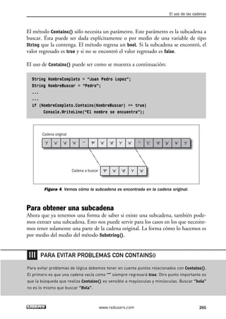 El método Contains() sólo necesita un parámetro. Este parámetro es la subcadena a
buscar. Ésta puede ser dada explícitamente o por medio de una variable de tipo
String que la contenga. El método regresa un bool. Si la subcadena se encontró, el
valor regresado es true y si no se encontró el valor regresado es false.
El uso de Contains() puede ser como se muestra a continuación:
String NombreCompleto = “Juan Pedro Lopez”;
String NombreBuscar = “Pedro”;
...
...
if (NombreCompleto.Contains(NombreBuscar) == true)
Console.WriteLine(“El nombre se encuentra”);
Figura 4. Vemos cómo la subcadena es encontrada en la cadena original.
Para obtener una subcadena
Ahora que ya tenemos una forma de saber si existe una subcadena, también pode-
mos extraer una subcadena. Esto nos puede servir para los casos en los que necesite-
mos tener solamente una parte de la cadena original. La forma cómo lo hacemos es
por medio del medio del método Substring().
Cadena original
Cadena a buscar
'J' 'u' 'a' 'n' '' '''P' 'e' 'd' 'r' 'o'
'P' 'e' 'd' 'r' 'o'
'L' 'z''e''ó' 'p'
El uso de las cadenas
265www.redusers.com
Para evitar problemas de lógica debemos tener en cuenta puntos relacionados con Contains().
El primero es que una cadena vacía como “” siempre regresará true. Otro punto importante es
que la búsqueda que realiza Contains() es sensible a mayúsculas y minúsculas. Buscar “hola”
no es lo mismo que buscar “Hola”.
PARA EVITAR PROBLEMAS CON CONTAINS()
08_C#2010_AJUSTADO.qxd 8/9/10 11:23 AM Page 265
 