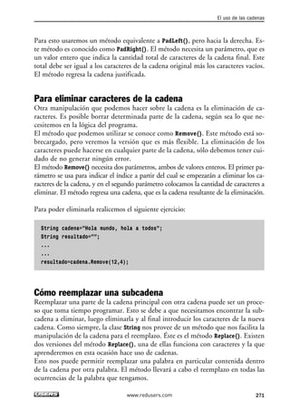 Para esto usaremos un método equivalente a PadLeft(), pero hacia la derecha. Es-
te método es conocido como PadRight(). El método necesita un parámetro, que es
un valor entero que indica la cantidad total de caracteres de la cadena final. Este
total debe ser igual a los caracteres de la cadena original más los caracteres vacíos.
El método regresa la cadena justificada.
Para eliminar caracteres de la cadena
Otra manipulación que podemos hacer sobre la cadena es la eliminación de ca-
racteres. Es posible borrar determinada parte de la cadena, según sea lo que ne-
cesitemos en la lógica del programa.
El método que podemos utilizar se conoce como Remove(). Este método está so-
brecargado, pero veremos la versión que es más flexible. La eliminación de los
caracteres puede hacerse en cualquier parte de la cadena, sólo debemos tener cui-
dado de no generar ningún error.
El método Remove() necesita dos parámetros, ambos de valores enteros. El primer pa-
rámetro se usa para indicar el índice a partir del cual se empezarán a eliminar los ca-
racteres de la cadena, y en el segundo parámetro colocamos la cantidad de caracteres a
eliminar. El método regresa una cadena, que es la cadena resultante de la eliminación.
Para poder eliminarla realicemos el siguiente ejercicio:
String cadena=”Hola mundo, hola a todos”;
String resultado=””;
...
...
resultado=cadena.Remove(12,4);
Cómo reemplazar una subcadena
Reemplazar una parte de la cadena principal con otra cadena puede ser un proce-
so que toma tiempo programar. Esto se debe a que necesitamos encontrar la sub-
cadena a eliminar, luego eliminarla y al final introducir los caracteres de la nueva
cadena. Como siempre, la clase String nos provee de un método que nos facilita la
manipulación de la cadena para el reemplazo. Éste es el método Replace(). Existen
dos versiones del método Replace(), una de ellas funciona con caracteres y la que
aprenderemos en esta ocasión hace uso de cadenas.
Esto nos puede permitir reemplazar una palabra en particular contenida dentro
de la cadena por otra palabra. El método llevará a cabo el reemplazo en todas las
ocurrencias de la palabra que tengamos.
El uso de las cadenas
271www.redusers.com
08_C#2010_AJUSTADO.qxd 8/9/10 11:23 AM Page 271
 