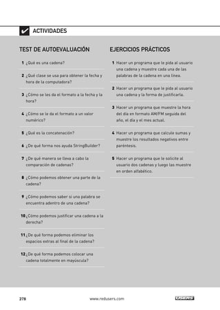 278 www.redusers.com
TEST DE AUTOEVALUACIÓN
1 ¿Qué es una cadena?
2 ¿Qué clase se usa para obtener la fecha y
hora de la computadora?
3 ¿Cómo se les da el formato a la fecha y la
hora?
4 ¿Cómo se le da el formato a un valor
numérico?
5 ¿Qué es la concatenación?
6 ¿De qué forma nos ayuda StringBuilder?
7 ¿De qué manera se lleva a cabo la
comparación de cadenas?
8 ¿Cómo podemos obtener una parte de la
cadena?
9 ¿Cómo podemos saber si una palabra se
encuentra adentro de una cadena?
10¿Cómo podemos justificar una cadena a la
derecha?
11¿De qué forma podemos eliminar los
espacios extras al final de la cadena?
12¿De qué forma podemos colocar una
cadena totalmente en mayúscula?
ACTIVIDADES
EJERCICIOS PRÁCTICOS
1 Hacer un programa que le pida al usuario
una cadena y muestre cada una de las
palabras de la cadena en una línea.
2 Hacer un programa que le pida al usuario
una cadena y la forma de justificarla.
3 Hacer un programa que muestre la hora
del día en formato AM/FM seguida del
año, el día y el mes actual.
4 Hacer un programa que calcule sumas y
muestre los resultados negativos entre
paréntesis.
5 Hacer un programa que le solicite al
usuario dos cadenas y luego las muestre
en orden alfabético.
08_C#2010_AJUSTADO.qxd 8/9/10 11:23 AM Page 278
 