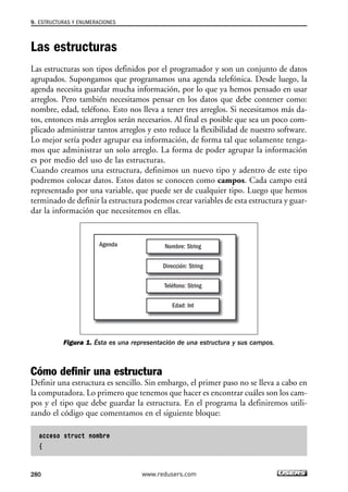 Las estructuras
Las estructuras son tipos definidos por el programador y son un conjunto de datos
agrupados. Supongamos que programamos una agenda telefónica. Desde luego, la
agenda necesita guardar mucha información, por lo que ya hemos pensado en usar
arreglos. Pero también necesitamos pensar en los datos que debe contener como:
nombre, edad, teléfono. Esto nos lleva a tener tres arreglos. Si necesitamos más da-
tos, entonces más arreglos serán necesarios. Al final es posible que sea un poco com-
plicado administrar tantos arreglos y esto reduce la flexibilidad de nuestro software.
Lo mejor sería poder agrupar esa información, de forma tal que solamente tenga-
mos que administrar un solo arreglo. La forma de poder agrupar la información
es por medio del uso de las estructuras.
Cuando creamos una estructura, definimos un nuevo tipo y adentro de este tipo
podremos colocar datos. Estos datos se conocen como campos. Cada campo está
representado por una variable, que puede ser de cualquier tipo. Luego que hemos
terminado de definir la estructura podemos crear variables de esta estructura y guar-
dar la información que necesitemos en ellas.
Figura 1. Ésta es una representación de una estructura y sus campos.
Cómo definir una estructura
Definir una estructura es sencillo. Sin embargo, el primer paso no se lleva a cabo en
la computadora. Lo primero que tenemos que hacer es encontrar cuáles son los cam-
pos y el tipo que debe guardar la estructura. En el programa la definiremos utili-
zando el código que comentamos en el siguiente bloque:
acceso struct nombre
{
Agenda Nombre: String
Dirección: String
Teléfono: String
Edad: Int
9. ESTRUCTURAS Y ENUMERACIONES
280 www.redusers.com
09_C#2010_AJUSTADO.qxd 8/9/10 11:20 AM Page 280
 