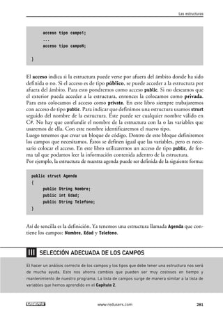 acceso tipo campo1;
...
acceso tipo campoN;
}
El acceso indica si la estructura puede verse por afuera del ámbito donde ha sido
definida o no. Si el acceso es de tipo público, se puede acceder a la estructura por
afuera del ámbito. Para esto pondremos como acceso public. Si no deseamos que
el exterior pueda acceder a la estructura, entonces la colocamos como privada.
Para esto colocamos el acceso como private. En este libro siempre trabajaremos
con acceso de tipo public. Para indicar que definimos una estructura usamos struct
seguido del nombre de la estructura. Éste puede ser cualquier nombre válido en
C#. No hay que confundir el nombre de la estructura con la o las variables que
usaremos de ella. Con este nombre identificaremos el nuevo tipo.
Luego tenemos que crear un bloque de código. Dentro de este bloque definiremos
los campos que necesitamos. Éstos se definen igual que las variables, pero es nece-
sario colocar el acceso. En este libro utilizaremos un acceso de tipo public, de for-
ma tal que podamos leer la información contenida adentro de la estructura.
Por ejemplo, la estructura de nuestra agenda puede ser definida de la siguiente forma:
public struct Agenda
{
public String Nombre;
public int Edad;
public String Telefono;
}
Así de sencilla es la definición. Ya tenemos una estructura llamada Agenda que con-
tiene los campos: Nombre, Edad y Telefono.
Las estructuras
281www.redusers.com
El hacer un análisis correcto de los campos y los tipos que debe tener una estructura nos será
de mucha ayuda. Esto nos ahorra cambios que pueden ser muy costosos en tiempo y
mantenimiento de nuestro programa. La lista de campos surge de manera similar a la lista de
variables que hemos aprendido en el Capítulo 2.
SELECCIÓN ADECUADA DE LOS CAMPOS
09_C#2010_AJUSTADO.qxd 8/9/10 11:20 AM Page 281
 