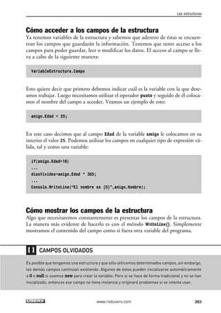 Cómo acceder a los campos de la estructura
Ya tenemos variables de la estructura y sabemos que adentro de éstas se encuen-
tran los campos que guardarán la información. Tenemos que tener acceso a los
campos para poder guardar, leer o modificar los datos. El acceso al campo se lle-
va a cabo de la siguiente manera:
VariableEstructura.Campo
Esto quiere decir que primero debemos indicar cuál es la variable con la que dese-
amos trabajar. Luego necesitamos utilizar el operador punto y seguido de él coloca-
mos el nombre del campo a acceder. Veamos un ejemplo de esto:
amigo.Edad = 25;
En este caso decimos que al campo Edad de la variable amigo le colocamos en su
interior el valor 25. Podemos utilizar los campos en cualquier tipo de expresión vá-
lida, tal y como una variable:
if(amigo.Edad>18)
...
diasVividos=amigo.Edad * 365;
...
Console.WriteLine(“El nombre es {0}”,amigo.Nombre);
Cómo mostrar los campos de la estructura
Algo que necesitaremos constantemente es presentar los campos de la estructura.
La manera más evidente de hacerlo es con el método WriteLine(). Simplemente
mostramos el contenido del campo como si fuera otra variable del programa.
Las estructuras
283www.redusers.com
Es posible que tengamos una estructura y que sólo utilicemos determinados campos, sin embargo,
los demás campos continúan existiendo. Algunos de éstos pueden inicializarse automáticamente
a 0 o null si usamos new para crear la variable. Pero si se hace de forma tradicional y no se han
inicializado, entonces ese campo no tiene instancia y originará problemas si se intenta usar.
CAMPOS OLVIDADOS
09_C#2010_AJUSTADO.qxd 8/9/10 11:20 AM Page 283
 