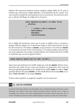Adentro del constructor podemos colocar cualquier código válido de C#, pero es
evidente que colocaremos código dedicado a la inicialización de los campos. Vea-
mos un primer ejemplo de cómo podemos crear un constructor. El constructor siem-
pre va adentro del bloque de código de la estructura.
public Agenda(String pNombre, int pEdad, String
pTelefono)
{
// Llevamos a cabo la asignación
Nombre=pNombre;
Edad=pEdad;
Telefono=pTelefono;
}
En el código del constructor vemos que el acceso es público. Esto es necesario y
siempre debemos dejarlo así. Si observamos luego se coloca directamente el nom-
bre del constructor. El nombre es Agenda, ya que pertenece a la estructura Agenda.
A continuación tenemos la lista de parámetros. Los valores pasados como paráme-
tros serán asignados a los campos correspondientes. En la declaración de la variable
lo tendremos que usar de la siguiente forma:
Agenda amigo=new Agenda(“Juan”,25,”(555) 123-4567”);
Aquí vemos que declaramos la variable amigo que es de tipo Agenda. Al hacer la ins-
tanciación por medio de new vemos que pasamos los parámetros. Éstos serán los
datos que quedarán guardados en los campos de la variable amigo. La cadena “Juan”
quedaría adentro del campo Nombre, el valor de 25 adentro del campo Edad y la ca-
dena “(555) 123-4567” en el campo Telefono.
Veamos cómo quedaría un programa completo con el constructor:
Las estructuras
287www.redusers.com
El método ToString() se definió en la clase Object, de la cual desciende todo en C#, pero al estar
definiendo una versión nueva para nuestra estructura usamos override, que le indica al
compilador que creamos una nueva implementación que usará nuestra estructura. Así, al
invocar ToString() se usará la versión implementada por nosotros en lugar de la versión base.
EL USO DE OVERRIDE
09_C#2010_AJUSTADO.qxd 8/9/10 11:20 AM Page 287
 
