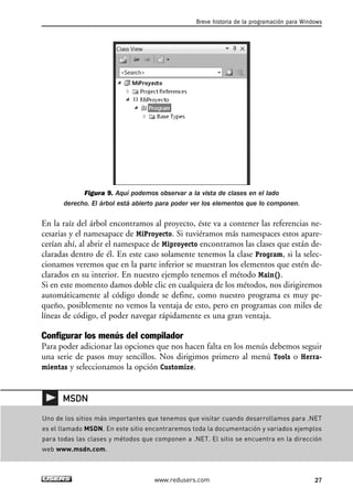 Figura 9. Aquí podemos observar a la vista de clases en el lado
derecho. El árbol está abierto para poder ver los elementos que lo componen.
En la raíz del árbol encontramos al proyecto, éste va a contener las referencias ne-
cesarias y el namesapace de MiProyecto. Si tuviéramos más namespaces estos apare-
cerían ahí, al abrir el namespace de Miproyecto encontramos las clases que están de-
claradas dentro de él. En este caso solamente tenemos la clase Program, si la selec-
cionamos veremos que en la parte inferior se muestran los elementos que estén de-
clarados en su interior. En nuestro ejemplo tenemos el método Main().
Si en este momento damos doble clic en cualquiera de los métodos, nos dirigiremos
automáticamente al código donde se define, como nuestro programa es muy pe-
queño, posiblemente no vemos la ventaja de esto, pero en programas con miles de
líneas de código, el poder navegar rápidamente es una gran ventaja.
Configurar los menús del compilador
Para poder adicionar las opciones que nos hacen falta en los menús debemos seguir
una serie de pasos muy sencillos. Nos dirigimos primero al menú Tools o Herra-
mientas y seleccionamos la opción Customize.
Breve historia de la programación para Windows
27www.redusers.com
Uno de los sitios más importantes que tenemos que visitar cuando desarrollamos para .NET
es el llamado MSDN. En este sitio encontraremos toda la documentación y variados ejemplos
para todas las clases y métodos que componen a .NET. El sitio se encuentra en la dirección
web www.msdn.com.
MSDN
01_C#2010_AJUSTADO.qxd 8/6/10 8:15 PM Page 27
 