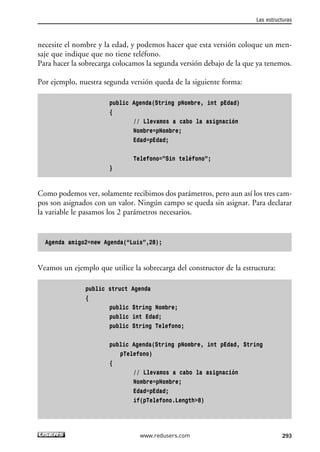 necesite el nombre y la edad, y podemos hacer que esta versión coloque un men-
saje que indique que no tiene teléfono.
Para hacer la sobrecarga colocamos la segunda versión debajo de la que ya tenemos.
Por ejemplo, nuestra segunda versión queda de la siguiente forma:
public Agenda(String pNombre, int pEdad)
{
// Llevamos a cabo la asignación
Nombre=pNombre;
Edad=pEdad;
Telefono=”Sin teléfono”;
}
Como podemos ver, solamente recibimos dos parámetros, pero aun así los tres cam-
pos son asignados con un valor. Ningún campo se queda sin asignar. Para declarar
la variable le pasamos los 2 parámetros necesarios.
Agenda amigo2=new Agenda(“Luis”,28);
Veamos un ejemplo que utilice la sobrecarga del constructor de la estructura:
public struct Agenda
{
public String Nombre;
public int Edad;
public String Telefono;
public Agenda(String pNombre, int pEdad, String
pTelefono)
{
// Llevamos a cabo la asignación
Nombre=pNombre;
Edad=pEdad;
if(pTelefono.Length>8)
Las estructuras
293www.redusers.com
09_C#2010_AJUSTADO.qxd 8/9/10 11:20 AM Page 293
 