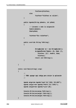 9. ESTRUCTURAS Y ENUMERACIONES
294
Telefono=pTelefono;
else
Telefono=”Teléfono no válido”;
}
public Agenda(String pNombre, int pEdad)
{
// Llevamos a cabo la asignación
Nombre=pNombre;
Edad=pEdad;
Telefono=”Sin teléefono”;
}
public override String ToString()
{
StringBuilder sb = new StringBuilder();
sb.AppendFormat(“Nombre: {0}, Edad: {1},
Telefono: {2}”, Nombre, Edad,
Telefono);
return (sb.ToString());
}
}
static void Main(string[] args)
{
//
// TODO: agregar aquí código para iniciar la aplicación
//
Agenda amigo=new Agenda(“Juan”,25,”(555) 123-4567”);
Agenda amigo1=new Agenda(“Pedro”,32,”(555)”);
Agenda amigo2=new Agenda(“Luis”,28);
Console.WriteLine(amigo.ToString());
Console.WriteLine(amigo1.ToString());
Console.WriteLine(amigo2.ToString());
}
www.redusers.com
09_C#2010_AJUSTADO.qxd 8/9/10 11:20 AM Page 294
 