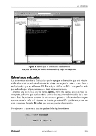 Figura 6. Vemos que el constructor efectivamente
nos pide los datos por medio de la consola y luego son asignados.
Estructuras enlazadas
Las estructuras nos dan la facilidad de poder agrupar información que está relacio-
nada adentro de un mismo elemento. Ya vimos que se puede colocar como dato a
cualquier tipo que sea válido en C#. Estos tipos válidos también corresponden a ti-
pos definidos por el programador, es decir otras estructuras.
Tenemos una estructura que se llama Agenda, pero esta agenda está un poco in-
completa, debido a que nos hace falta colocar la dirección o el domicilio de la per-
sona. Esto lo podemos resolver de una manera práctica, colocando dos campos
nuevos como la calle y el número de la casa, pero también podríamos pensar en
otra estructura llamada Direccion que contenga esta información.
Por ejemplo, la estructura podría quedar de la siguiente forma:
public struct Direccion
{
public String Calle;
Las estructuras
299www.redusers.com
09_C#2010_AJUSTADO.qxd 8/9/10 11:20 AM Page 299
 