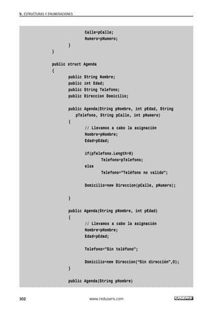 Calle=pCalle;
Numero=pNumero;
}
}
public struct Agenda
{
public String Nombre;
public int Edad;
public String Telefono;
public Direccion Domicilio;
public Agenda(String pNombre, int pEdad, String
pTelefono, String pCalle, int pNumero)
{
// Llevamos a cabo la asignación
Nombre=pNombre;
Edad=pEdad;
if(pTelefono.Length>8)
Telefono=pTelefono;
else
Telefono=”Teléfono no valido”;
Domicilio=new Direccion(pCalle, pNumero);
}
public Agenda(String pNombre, int pEdad)
{
// Llevamos a cabo la asignación
Nombre=pNombre;
Edad=pEdad;
Telefono=”Sin teléfono”;
Domicilio=new Direccion(“Sin dirección”,0);
}
public Agenda(String pNombre)
9. ESTRUCTURAS Y ENUMERACIONES
302 www.redusers.com
09_C#2010_AJUSTADO.qxd 8/9/10 11:20 AM Page 302
 