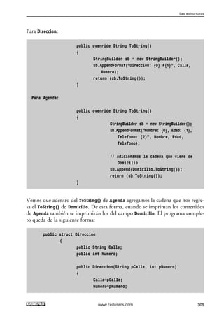 Para Direccion:
public override String ToString()
{
StringBuilder sb = new StringBuilder();
sb.AppendFormat(“Direccion: {0} #{1}”, Calle,
Numero);
return (sb.ToString());
}
Para Agenda:
public override String ToString()
{
StringBuilder sb = new StringBuilder();
sb.AppendFormat(“Nombre: {0}, Edad: {1},
Telefono: {2}”, Nombre, Edad,
Telefono);
// Adicionamos la cadena que viene de
Domicilio
sb.Append(Domicilio.ToString());
return (sb.ToString());
}
Vemos que adentro del ToString() de Agenda agregamos la cadena que nos regre-
sa el ToString() de Domicilio. De esta forma, cuando se impriman los contenidos
de Agenda también se imprimirán los del campo Domicilio. El programa comple-
to queda de la siguiente forma:
public struct Direccion
{
public String Calle;
public int Numero;
public Direccion(String pCalle, int pNumero)
{
Calle=pCalle;
Numero=pNumero;
Las estructuras
305www.redusers.com
09_C#2010_AJUSTADO.qxd 8/9/10 11:20 AM Page 305
 
