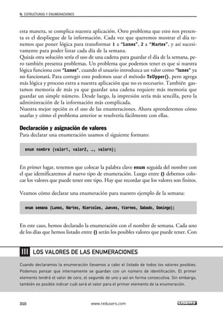 esta manera, se complica nuestra aplicación. Otro problema que esto nos presen-
ta es el despliegue de la información. Cada vez que queremos mostrar el día te-
nemos que poner lógica para transformar 1 a “Lunes”, 2 a “Martes”, y así sucesi-
vamente para poder listar cada día de la semana.
Quizás otra solución sería el uso de una cadena para guardar el día de la semana, pe-
ro también presenta problemas. Un problema que podemos tener es que si nuestra
lógica funciona con “Lunes”, cuando el usuario introduzca un valor como “lunes” ya
no funcionará. Para corregir esto podemos usar el método ToUpper(), pero agrega
más lógica y proceso extra a nuestra aplicación que no es necesario. También gas-
tamos memoria de más ya que guardar una cadena requiere más memoria que
guardar un simple número. Desde luego, la impresión sería más sencilla, pero la
administración de la información más complicada.
Nuestra mejor opción es el uso de las enumeraciones. Ahora aprenderemos cómo
usarlas y cómo el problema anterior se resolvería fácilmente con ellas.
Declaración y asignación de valores
Para declarar una enumeración usamos el siguiente formato:
enum nombre {valor1, valor2, …, valorn};
En primer lugar, tenemos que colocar la palabra clave enum seguida del nombre con
el que identificaremos al nuevo tipo de enumeración. Luego entre {} debemos colo-
car los valores que puede tener este tipo. Hay que recordar que los valores son finitos.
Veamos cómo declarar una enumeración para nuestro ejemplo de la semana:
enum semana {Lunes, Martes, Miercoles, Jueves, Viernes, Sabado, Domingo};
En este caso, hemos declarado la enumeración con el nombre de semana. Cada uno
de los días que hemos listado entre {} serán los posibles valores que puede tener. Con
9. ESTRUCTURAS Y ENUMERACIONES
310 www.redusers.com
Cuando declaramos la enumeración llevamos a cabo el listado de todos los valores posibles.
Podemos pensar que internamente se guardan con un número de identificación. El primer
elemento tendrá el valor de cero, el segundo de uno y así en forma consecutiva. Sin embargo,
también es posible indicar cuál será el valor para el primer elemento de la enumeración.
LOS VALORES DE LAS ENUMERACIONES
09_C#2010_AJUSTADO.qxd 8/9/10 11:20 AM Page 310
 