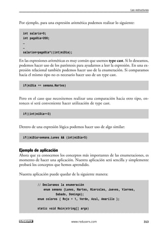 Por ejemplo, para una expresión aritmética podemos realizar lo siguiente:
int salario=0;
int pagoDia=200;
…
…
salarion=pagoDia*((int)miDia);
En las expresiones aritméticas es muy común que usemos type cast. Si lo deseamos,
podemos hacer uso de los paréntesis para ayudarnos a leer la expresión. En una ex-
presión relacional también podemos hacer uso de la enumeración. Si comparamos
hacia el mismo tipo no es necesario hacer uso de un type cast.
if(miDia == semana.Martes)
Pero en el caso que necesitemos realizar una comparación hacia otro tipo, en-
tonces sí será conveniente hacer utilización de type cast.
if((int)miDia==3)
Dentro de una expresión lógica podemos hacer uso de algo similar:
if((miDia>semana.Lunes && (int)miDia<5)
Ejemplo de aplicación
Ahora que ya conocemos los conceptos más importantes de las enumeraciones, es
momento de hacer una aplicación. Nuestra aplicación será sencilla y simplemente
probará los conceptos que hemos aprendido.
Nuestra aplicación puede quedar de la siguiente manera:
// Declaramos la enumeración
enum semana {Lunes, Martes, Miercoles, Jueves, Viernes,
Sabado, Domingo};
enum colores { Rojo = 1, Verde, Azul, Amarillo };
static void Main(string[] args)
Las estructuras
313www.redusers.com
09_C#2010_AJUSTADO.qxd 8/9/10 11:20 AM Page 313
 