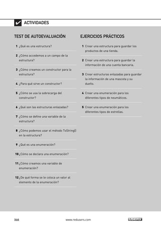 316 www.redusers.com
TEST DE AUTOEVALUACIÓN
1 ¿Qué es una estructura?
2 ¿Cómo accedemos a un campo de la
estructura?
3 ¿Cómo creamos un constructor para la
estructura?
4 ¿Para qué sirve un constructor?
5 ¿Cómo se usa la sobrecarga del
constructor?
6 ¿Qué son las estructuras enlazadas?
7 ¿Cómo se define una variable de la
estructura?
8 ¿Cómo podemos usar el método ToString()
en la estructura?
9 ¿Qué es una enumeración?
10¿Cómo se declara una enumeración?
11¿Cómo creamos una variable de
enumeración?
12¿De qué forma se le coloca un valor al
elemento de la enumeración?
ACTIVIDADES
EJERCICIOS PRÁCTICOS
1 Crear una estructura para guardar los
productos de una tienda.
2 Crear una estructura para guardar la
información de una cuenta bancaria.
3 Crear estructuras enlazadas para guardar
la información de una mascota y su
dueño.
4 Crear una enumeración para los
diferentes tipos de neumáticos.
5 Crear una enumeración para los
diferentes tipos de estrellas.
09_C#2010_AJUSTADO.qxd 8/9/10 11:20 AM Page 316
 