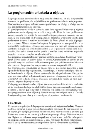 La programación orientada a objetos
La programación estructurada es muy sencilla e intuitiva. En ella simplemente
tenemos un problema y lo subdividimos en problemas cada vez más pequeños.
Usamos funciones para colocar zonas especializadas de código o código que se
usa constantemente en su interior.
El paradigma estructurado es correcto, pero tiene algunas limitaciones y algunos
problemas cuando el programa a realizar es grande. Unos de estos problemas se
conoce como la corrupción de información. Supongamos que tenemos una va-
riable y ésta es utilizada en diversas partes del programa. Una forma sencilla para
poder tener acceso a la variable es declararla de forma global, así todo el progra-
ma la conoce. Al hacer esto cualquier parte del programa no sólo puede leerla si-
no también modificarla. Debido a este esquema, una parte del programa puede
cambiarse sin que otra sepa de este cambio y así se producen errores en la infor-
mación. Para evitar esto es posible pasarle la variable como parámetro a quien la
necesite, pero esto complica su administración.
Los programas estructurados muy grandes también son difíciles de extender y man-
tener, y llevar a cabo un cambio puede ser costoso. Generalmente, un cambio en una
parte del programa produce cambios en otras partes que quizá no estén relacionadas
directamente. En general, los programas estructurados son poco flexibles.
La programación estructurada es buena para los programas pequeños y para
aprender las bases de programación. Sin embargo, el mundo actual pide el desa-
rrollo orientado a objetos. Como recomendación, después de este libro, pode-
mos aprender análisis y diseño orientado a objetos y luego continuar aprendien-
do más C# con todas las técnicas orientadas a objetos. Esto ya sería un nivel avan-
zando - experto de programación.
En la programación orientada a objetos tomamos una idea diferente en la resolución
de los problemas. En lugar de subdividirlos, lo que hacemos es ver cuáles son los com-
ponentes u objetos que componen el problema y la forma cómo interactúan. Noso-
tros programaremos estos objetos y haremos que se comuniquen entre sí. Cuando
los objetos hagan su labor y se comuniquen, el problema estará resuelto.
Las clases
El componente principal de la programación orientada a objetos es la clase. Nosotros
podemos pensar en la clase como si fuera un plano por medio del cual podemos cre-
ar objetos, por ejemplo, pensemos en una casa. Para hacer una casa lo primero que
hacemos es pensar en los cuartos que deseamos que tenga y luego diseñamos un pla-
no. El plano no es la casa, ya que no podemos vivir ni actuar en él. Sin embargo, és-
te nos proporciona las características de la casa. Por medio del plano podemos cons-
truir la casa y en esta construcción sí podemos llevar a cabo nuestras actividades.
10. CÓMO CREAR NUESTRAS PROPIAS CLASES
318 www.redusers.com
10_C#2010_AJUSTADO.qxd 8/6/10 8:38 PM Page 318
 
