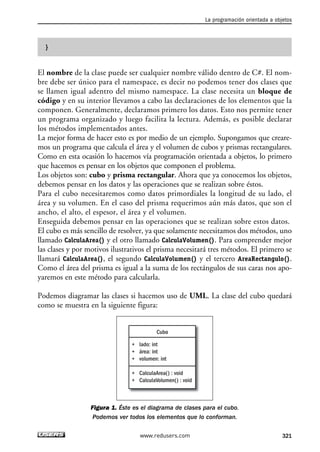 }
El nombre de la clase puede ser cualquier nombre válido dentro de C#. El nom-
bre debe ser único para el namespace, es decir no podemos tener dos clases que
se llamen igual adentro del mismo namespace. La clase necesita un bloque de
código y en su interior llevamos a cabo las declaraciones de los elementos que la
componen. Generalmente, declaramos primero los datos. Esto nos permite tener
un programa organizado y luego facilita la lectura. Además, es posible declarar
los métodos implementados antes.
La mejor forma de hacer esto es por medio de un ejemplo. Supongamos que creare-
mos un programa que calcula el área y el volumen de cubos y prismas rectangulares.
Como en esta ocasión lo hacemos vía programación orientada a objetos, lo primero
que hacemos es pensar en los objetos que componen el problema.
Los objetos son: cubo y prisma rectangular. Ahora que ya conocemos los objetos,
debemos pensar en los datos y las operaciones que se realizan sobre éstos.
Para el cubo necesitaremos como datos primordiales la longitud de su lado, el
área y su volumen. En el caso del prisma requerimos aún más datos, que son el
ancho, el alto, el espesor, el área y el volumen.
Enseguida debemos pensar en las operaciones que se realizan sobre estos datos.
El cubo es más sencillo de resolver, ya que solamente necesitamos dos métodos, uno
llamado CalculaArea() y el otro llamado CalculaVolumen(). Para comprender mejor
las clases y por motivos ilustrativos el prisma necesitará tres métodos. El primero se
llamará CalculaArea(), el segundo CalculaVolumen() y el tercero AreaRectangulo().
Como el área del prisma es igual a la suma de los rectángulos de sus caras nos apo-
yaremos en este método para calcularla.
Podemos diagramar las clases si hacemos uso de UML. La clase del cubo quedará
como se muestra en la siguiente figura:
Figura 1. Éste es el diagrama de clases para el cubo.
Podemos ver todos los elementos que lo conforman.
Cubo
+ lado: int
+ área: int
+ volumen: int
+ CalculaArea() : void
+ CalculaVolumen() : void
La programación orientada a objetos
321www.redusers.com
10_C#2010_AJUSTADO.qxd 8/6/10 8:38 PM Page 321
 