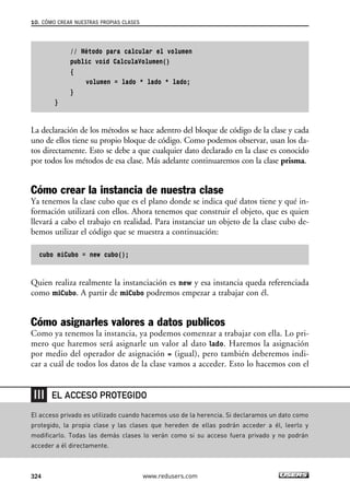 // Método para calcular el volumen
public void CalculaVolumen()
{
volumen = lado * lado * lado;
}
}
La declaración de los métodos se hace adentro del bloque de código de la clase y cada
uno de ellos tiene su propio bloque de código. Como podemos observar, usan los da-
tos directamente. Esto se debe a que cualquier dato declarado en la clase es conocido
por todos los métodos de esa clase. Más adelante continuaremos con la clase prisma.
Cómo crear la instancia de nuestra clase
Ya tenemos la clase cubo que es el plano donde se indica qué datos tiene y qué in-
formación utilizará con ellos. Ahora tenemos que construir el objeto, que es quien
llevará a cabo el trabajo en realidad. Para instanciar un objeto de la clase cubo de-
bemos utilizar el código que se muestra a continuación:
cubo miCubo = new cubo();
Quien realiza realmente la instanciación es new y esa instancia queda referenciada
como miCubo. A partir de miCubo podremos empezar a trabajar con él.
Cómo asignarles valores a datos publicos
Como ya tenemos la instancia, ya podemos comenzar a trabajar con ella. Lo pri-
mero que haremos será asignarle un valor al dato lado. Haremos la asignación
por medio del operador de asignación = (igual), pero también deberemos indi-
car a cuál de todos los datos de la clase vamos a acceder. Esto lo hacemos con el
10. CÓMO CREAR NUESTRAS PROPIAS CLASES
324 www.redusers.com
El acceso privado es utilizado cuando hacemos uso de la herencia. Si declaramos un dato como
protegido, la propia clase y las clases que hereden de ellas podrán acceder a él, leerlo y
modificarlo. Todas las demás clases lo verán como si su acceso fuera privado y no podrán
acceder a él directamente.
EL ACCESO PROTEGIDO
10_C#2010_AJUSTADO.qxd 8/6/10 8:38 PM Page 324
 