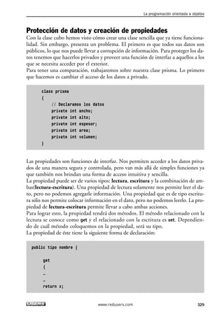 Protección de datos y creación de propiedades
Con la clase cubo hemos visto cómo crear una clase sencilla que ya tiene funciona-
lidad. Sin embargo, presenta un problema. El primero es que todos sus datos son
públicos, lo que nos puede llevar a corrupción de información. Para proteger los da-
tos tenemos que hacerlos privados y proveer una función de interfaz a aquellos a los
que se necesita acceder por el exterior.
Para tener una comparación, trabajaremos sobre nuestra clase prisma. Lo primero
que hacemos es cambiar el acceso de los datos a privado.
class prisma
{
// Declaramos los datos
private int ancho;
private int alto;
private int espesor;
private int area;
private int volumen;
}
Las propiedades son funciones de interfaz. Nos permiten acceder a los datos priva-
dos de una manera segura y controlada, pero van más allá de simples funciones ya
que también nos brindan una forma de acceso intuitiva y sencilla.
La propiedad puede ser de varios tipos: lectura, escritura y la combinación de am-
bas(lectura-escritura). Una propiedad de lectura solamente nos permite leer el da-
to, pero no podemos agregarle información. Una propiedad que es de tipo escritu-
ra sólo nos permite colocar información en el dato, pero no podemos leerlo. La pro-
piedad de lectura-escritura permite llevar a cabo ambas acciones.
Para lograr esto, la propiedad tendrá dos métodos. El método relacionado con la
lectura se conoce como get y el relacionado con la escritura es set. Dependien-
do de cuál método coloquemos en la propiedad, será su tipo.
La propiedad de éste tiene la siguiente forma de declaración:
public tipo nombre {
get
{
…
…
return x;
La programación orientada a objetos
329www.redusers.com
10_C#2010_AJUSTADO.qxd 8/6/10 8:38 PM Page 329
 