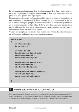 Su primera característica es que tiene el mismo nombre de la clase y su segunda ca-
racterística más importante es que no tiene tipo, es decir, que no solamente no re-
gresa nada, sino que no tiene tipo alguno.
El constructor es invocado en forma automática cuando el objeto es instanciado, ya
que esto nos da la oportunidad de llevar a cabo cosas en el instante que se instan-
cia el objeto, como por ejemplo, hacer inicializaciones. El constructor puede tener
en su interior cualquier código válido de C# y también puede tener parámetros o
no. Si utilizamos los parámetros tendremos que pasar los valores necesarios en el
momento en el que instanciamos el objeto.
Veamos un ejemplo de constructor para nuestra clase prisma. En este constructor
no utilizaremos parámetros, veamos el siguiente ejemplo:
public prisma()
{
// Datos necesarios
String valor=””;
// Pedimos los datos
Console.WriteLine(“Dame el ancho”);
valor=Console.ReadLine();
ancho=Convert.ToInt32(valor);
Console.WriteLine(“Dame el alto”);
valor=Console.ReadLine();
alto=Convert.ToInt32(valor);
Console.WriteLine(“Dame el espesor”);
valor=Console.ReadLine();
espesor=Convert.ToInt32(valor);
}
La programación orientada a objetos
337www.redusers.com
Mucha gente confunde el constructor y cree erróneamente que es el encargado de construir el
objeto. Esto es falso. El constructor no se encarga de instanciar el objeto, sólo se invoca en forma
automática en el momento en que el objeto se instancia. No debemos tener esta confusión.
NO HAY QUE CONFUNDIR EL CONSTRUCTOR
10_C#2010_AJUSTADO.qxd 8/6/10 8:38 PM Page 337
 