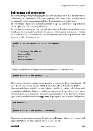 Sobrecarga del constructor
El constructor puede ser sobrecargado, es decir, podemos tener más de una versión
del constructor. Esto resulta útil ya que podemos seleccionar cómo se inicializarán
los datos del objeto dependiendo del tipo de constructor que utilicemos.
El compilador seleccionará automáticamente el tipo de constructor dependiendo
de los tipos y la cantidad de parámetros.
Ya tenemos un constructor que nos pide directamente los datos, pero ahora pode-
mos hacer un constructor que recibe los valores con los que se inicializará el prisma
en el momento de la instanciación. Para esto tenemos que colocar parámetros en la
segunda versión del constructor.
public prisma(int pancho, int palto, int pespesor)
{
// Asignamos los valores
ancho=pancho;
alto=palto;
espesor=pespesor;
}
Cuando instanciemos el objeto con este constructor, lo usaremos así:
prisma miPrisma3 = new prisma(5,3,7);
Observemos cómo los valores fueron pasados al momento de la instanciación. El
valor 5 será colocado en el dato ancho, 3 en el dato alto y 7 en el dato espesor.
Si tenemos el dato contenido en una variable, también es posible utilizarla cuando
instanciamos el objeto. Solamente debemos asegurarnos de que el tipo de la varia-
ble sea el mismo que el tipo del parámetro que colocamos. Si no fueran del mismo
tipo, lo recomendable es utilizar type cast. Supongamos que tenemos lo siguiente:
int miNumero=11;
…
…
prisma miPrisma4 = new prisma(5,3,miNumero);
Como vemos, pasamos una copia del valor de miNumero y ahora en el interior del
objeto miPrimsa4 en dato espesor tendrá el valor de 11.
La programación orientada a objetos
339www.redusers.com
10_C#2010_AJUSTADO.qxd 8/6/10 8:38 PM Page 339
 