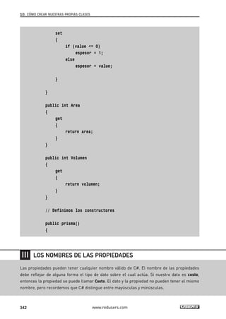 set
{
if (value <= 0)
espesor = 1;
else
espesor = value;
}
}
public int Area
{
get
{
return area;
}
}
public int Volumen
{
get
{
return volumen;
}
}
// Definimos los constructores
public prisma()
{
10. CÓMO CREAR NUESTRAS PROPIAS CLASES
342 www.redusers.com
Las propiedades pueden tener cualquier nombre válido de C#. El nombre de las propiedades
debe reflejar de alguna forma el tipo de dato sobre el cual actúa. Si nuestro dato es costo,
entonces la propiedad se puede llamar Costo. El dato y la propiedad no pueden tener el mismo
nombre, pero recordemos que C# distingue entre mayúsculas y minúsculas.
LOS NOMBRES DE LAS PROPIEDADES
10_C#2010_AJUSTADO.qxd 8/6/10 8:38 PM Page 342
 