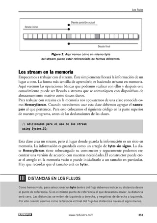 Figura 2. Aquí vemos cómo un mismo byte
del stream puede estar referenciado de formas diferentes.
Los stream en la memoria
Empecemos a trabajar con el stream. Éste simplemente llevará la información de un
lugar a otro. La forma más sencilla de aprenderlo es haciendo streams en memoria.
Aquí veremos las operaciones básicas que podemos realizar con ellos y después este
conocimiento puede ser llevado a streams que se comuniquen con dispositivos de
almacenamiento masivo como discos duros.
Para trabajar con streams en la memoria nos apoyaremos de una clase conocida co-
mo MemoryStream. Cuando necesitemos usar esta clase debemos agregar el names-
pace al que pertenece. Para esto colocamos el siguiente código en la parte superior
de nuestro programa, antes de las declaraciones de las clases.
// Adicionamos para el uso de los stream
using System.IO;
Esta clase crea un stream, pero el lugar donde guarda la información es un sitio en
memoria. La información es guardada como un arreglo de bytes sin signo. La cla-
se MemoryStream tiene sobrecargado su constructor y seguramente podemos en-
contrar una versión de acuerdo con nuestras necesidades.El constructor puede cre-
ar el arreglo en la memoria vacío o puede inicializarlo a un tamaño en particular.
Hay que recordar que el tamaño está en bytes.
Desde inicio
Desde final
Desde posición actual
Los flujos
351www.redusers.com
Como hemos visto, para seleccionar un byte dentro del flujo debemos indicar su distancia desde
el punto de referencia. Si es el mismo punto de referencia el que deseamos enviar, la distancia
será cero. Las distancias se miden de izquierda a derecha, y negativas de derecha a izquierda.
Por ello cuando usamos como referencia el final del flujo las distancias llevan el signo menos.
DISTANCIAS EN LOS FLUJOS
11_C#2010.qxd 8/6/10 8:39 PM Page 351
 