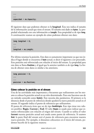 ...
...
capacidad = ms.Capacity;
El siguiente dato que podemos obtener es la longitud. Ésta nos indica el tamaño
de la información actual que tiene el stream. El tamaño está dado en bytes. La pro-
piedad relacionada con esta información es Length. Esta propiedad es de tipo long.
A continuación veamos un ejemplo de cómo podemos obtener este dato:
long longitud = 0;
...
...
longitud = ms.Length;
Por último tenemos la posición. Este dato es sumamente importante ya que nos in-
dica el lugar donde se encuentra el byte actual, es decir el siguiente a ser procesado.
Esta posición está referenciada con relación al inicio del stream. La propiedad para
este dato se llama Position y al igual que la anterior también es de tipo long. La for-
ma de obtener estos datos es similar a las anteriores.
long posicion = 0;
...
...
posicion = ms.Position;
Cómo colocar la posición en el stream
Una de las actividades más importantes y frecuentes que realizaremos con los stre-
ams es colocar la posición actual en un sitio determinado. Para esto hacemos uso de
un método conocido como Seek(). Éste necesita dos parámetros. El primero es la
distancia desde el punto de referencia donde quedará la nueva posición actual en el
stream. El segundo indica el punto de referencia que utilizaremos.
El punto de referencia tiene que ser de tipo SeekOrigin. Este tipo tiene tres valo-
res posibles: Begin, Current y End. El valor Begin es usado para indicar que es-
tamos referenciados con relación al origen del stream. Cuando se utiliza el valor
Current nuestra posición actual será usada como punto de referencia. Si usamos
End, la parte final del stream será el punto de referencia para encontrar nuestra
nueva posición. Por ejemplo, si deseamos colocarnos en el inicio del stream, po-
demos hacerlo de la siguiente manera:
Los flujos
353www.redusers.com
11_C#2010.qxd 8/6/10 8:39 PM Page 353
 