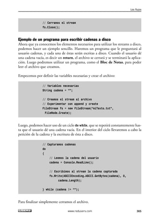 // Cerramos el stream
fs.Close();
Ejemplo de un programa para escribir cadenas a disco
Ahora que ya conocemos los elementos necesarios para utilizar los streams a disco,
podemos hacer un ejemplo sencillo. Haremos un programa que le preguntará al
usuario cadenas, y cada una de éstas serán escritas a disco. Cuando el usuario dé
una cadena vacía, es decir un return, el archivo se cerrará y se terminará la aplica-
ción. Luego podremos utilizar un programa, como el Bloc de Notas, para poder
leer el archivo que creamos.
Empecemos por definir las variables necesarias y crear el archivo:
// Variables necesarias
String cadena = “”;
// Creamos el stream al archivo
// Experimentar con append y create
FileStream fs = new FileStream(“miTexto.txt”,
FileMode.Create);
Luego, podemos hacer uso de un ciclo do while, que se repetirá constantemente has-
ta que el usuario dé una cadena vacía. En el interior del ciclo llevaremos a cabo la
petición de la cadena y la escritura de ésta a disco.
// Capturamos cadenas
do
{
// Leemos la cadena del usuario
cadena = Console.ReadLine();
// Escribimos al stream la cadena capturada
fs.Write(ASCIIEncoding.ASCII.GetBytes(cadena), 0,
cadena.Length);
} while (cadena != “”);
Para finalizar simplemente cerramos el archivo.
Los flujos
365www.redusers.com
11_C#2010.qxd 8/6/10 8:39 PM Page 365
 