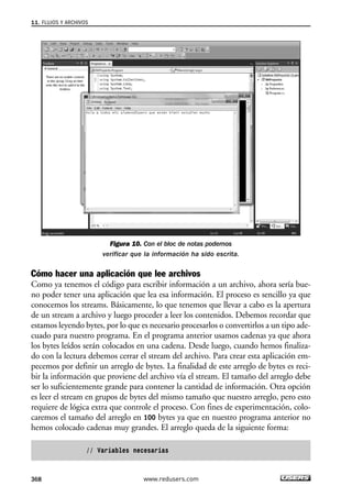 Figura 10. Con el bloc de notas podemos
verificar que la información ha sido escrita.
Cómo hacer una aplicación que lee archivos
Como ya tenemos el código para escribir información a un archivo, ahora sería bue-
no poder tener una aplicación que lea esa información. El proceso es sencillo ya que
conocemos los streams. Básicamente, lo que tenemos que llevar a cabo es la apertura
de un stream a archivo y luego proceder a leer los contenidos. Debemos recordar que
estamos leyendo bytes, por lo que es necesario procesarlos o convertirlos a un tipo ade-
cuado para nuestro programa. En el programa anterior usamos cadenas ya que ahora
los bytes leídos serán colocados en una cadena. Desde luego, cuando hemos finaliza-
do con la lectura debemos cerrar el stream del archivo. Para crear esta aplicación em-
pecemos por definir un arreglo de bytes. La finalidad de este arreglo de bytes es reci-
bir la información que proviene del archivo vía el stream. El tamaño del arreglo debe
ser lo suficientemente grande para contener la cantidad de información. Otra opción
es leer el stream en grupos de bytes del mismo tamaño que nuestro arreglo, pero esto
requiere de lógica extra que controle el proceso. Con fines de experimentación, colo-
caremos el tamaño del arreglo en 100 bytes ya que en nuestro programa anterior no
hemos colocado cadenas muy grandes. El arreglo queda de la siguiente forma:
// Variables necesarias
11. FLUJOS Y ARCHIVOS
368 www.redusers.com
11_C#2010.qxd 8/6/10 8:39 PM Page 368
 