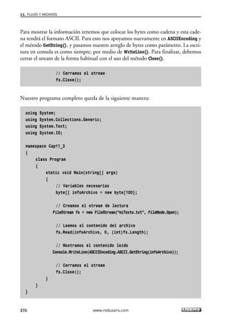 Para mostrar la información tenemos que colocar los bytes como cadena y esta cade-
na tendrá el formato ASCII. Para esto nos apoyamos nuevamente en ASCIIEncoding y
el método GetString(), y pasamos nuestro arreglo de bytes como parámetro. La escri-
tura en consola es como siempre, por medio de WriteLine(). Para finalizar, debemos
cerrar el stream de la forma habitual con el uso del método Close().
// Cerramos el stream
fs.Close();
Nuestro programa completo queda de la siguiente manera:
using System;
using System.Collections.Generic;
using System.Text;
using System.IO;
namespace Cap11_3
{
class Program
{
static void Main(string[] args)
{
// Variables necesarias
byte[] infoArchivo = new byte[100];
// Creamos el stream de lectura
FileStream fs = new FileStream(“miTexto.txt”, FileMode.Open);
// Leemos el contenido del archivo
fs.Read(infoArchivo, 0, (int)fs.Length);
// Mostramos el contenido leido
Console.WriteLine(ASCIIEncoding.ASCII.GetString(infoArchivo));
// Cerramos el stream
fs.Close();
}
}
}
11. FLUJOS Y ARCHIVOS
370 www.redusers.com
11_C#2010.qxd 8/6/10 8:39 PM Page 370
 