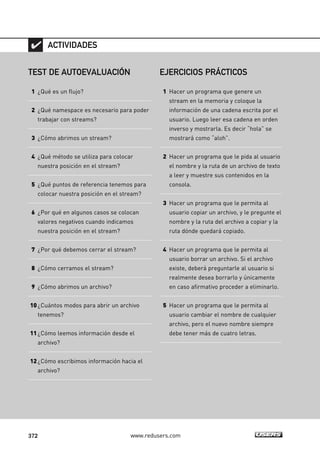 372 www.redusers.com
TEST DE AUTOEVALUACIÓN
1 ¿Qué es un flujo?
2 ¿Qué namespace es necesario para poder
trabajar con streams?
3 ¿Cómo abrimos un stream?
4 ¿Qué método se utiliza para colocar
nuestra posición en el stream?
5 ¿Qué puntos de referencia tenemos para
colocar nuestra posición en el stream?
6 ¿Por qué en algunos casos se colocan
valores negativos cuando indicamos
nuestra posición en el stream?
7 ¿Por qué debemos cerrar el stream?
8 ¿Cómo cerramos el stream?
9 ¿Cómo abrimos un archivo?
10¿Cuántos modos para abrir un archivo
tenemos?
11¿Cómo leemos información desde el
archivo?
12¿Cómo escribimos información hacia el
archivo?
ACTIVIDADES
EJERCICIOS PRÁCTICOS
1 Hacer un programa que genere un
stream en la memoria y coloque la
información de una cadena escrita por el
usuario. Luego leer esa cadena en orden
inverso y mostrarla. Es decir “hola” se
mostrará como “aloh”.
2 Hacer un programa que le pida al usuario
el nombre y la ruta de un archivo de texto
a leer y muestre sus contenidos en la
consola.
3 Hacer un programa que le permita al
usuario copiar un archivo, y le pregunte el
nombre y la ruta del archivo a copiar y la
ruta dónde quedará copiado.
4 Hacer un programa que le permita al
usuario borrar un archivo. Si el archivo
existe, deberá preguntarle al usuario si
realmente desea borrarlo y únicamente
en caso afirmativo proceder a eliminarlo.
5 Hacer un programa que le permita al
usuario cambiar el nombre de cualquier
archivo, pero el nuevo nombre siempre
debe tener más de cuatro letras.
11_C#2010.qxd 8/6/10 8:39 PM Page 372
 