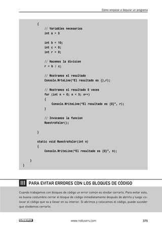 {
// Variables necesarias
int a = 5
int b = 10;
int c = 0;
int r = 0;
// Hacemos la division
r = b / c;
// Mostramos el resultado
Console.WrteLine(“El resultado es {},r);
// Mostramos el resultado 5 veces
for (int n = 0; n < 5; n++)
{
Console.WriteLine(“El resultado es {0}”, r);
}
// Invocamos la funcion
MuestraValor();
}
static void MuestraValor(int n)
{
Console.WriteLine(“El resultado es {0}”, n);
}
}
Cómo empezar a depurar un programa
375www.redusers.com
Cuando trabajamos con bloques de código un error común es olvidar cerrarlo. Para evitar esto,
es buena costumbre cerrar el bloque de código inmediatamente después de abrirlo y luego co-
locar el código que va a llevar en su interior. Si abrimos y colocamos el código, puede suceder
que olvidemos cerrarlo.
PARA EVITAR ERRORES CON LOS BLOQUES DE CÓDIGO
12_C#2010_AJUSTADO.qxd 8/6/10 8:49 PM Page 375
 
