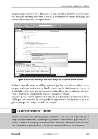 Ya que nos encontramos en el depurador, el lugar donde se generó la excepción apa-
rece marcado en forma muy clara, y junto a él tendremos un cuadro de diálogo que
contiene la información correspondiente.
Figura 5. El cuadro de dialogo nos indica el tipo de excepción que se levantó.
Si observamos el cuadro de diálogo veremos que la excepción, es decir el error,
fue provocado por un intento de dividir entre cero. La división entre cero no es-
tá definida y por eso es una operación inválida. Ahora que ya sabemos qué pro-
voca el problema, simplemente podemos corregir el código.
Podemos pensar que la corrección es sencilla y simplemente dividir entre la va-
riable que tiene un valor de cero, puede ser algo como lo que se muestra en el si-
guiente bloque de código, a modo de ejemplo:
Cómo empezar a depurar un programa
381www.redusers.com
Debemos acostumbrarnos a leer la descripción del error, es un punto muy importante. Con el
tiempo nos acostumbraremos a la descripción y sabremos inmediatamente qué hacer para re-
solver el problema. Muchos programadores con malos hábitos solamente van a la línea del error,
pero no leen la descripción del error. Esto los lleva a tiempos más largos para resolverlo.
LA DESCRIPCIÓN DEL ERROR
12_C#2010_AJUSTADO.qxd 8/6/10 8:49 PM Page 381
 