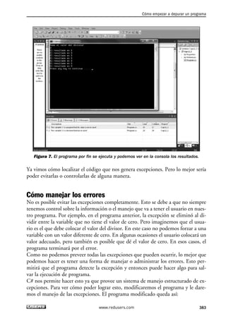 Figura 7. El programa por fin se ejecuta y podemos ver en la consola los resultados.
Ya vimos cómo localizar el código que nos genera excepciones. Pero lo mejor sería
poder evitarlas o controlarlas de alguna manera.
Cómo manejar los errores
No es posible evitar las excepciones completamente. Esto se debe a que no siempre
tenemos control sobre la información o el manejo que va a tener el usuario en nues-
tro programa. Por ejemplo, en el programa anterior, la excepción se eliminó al di-
vidir entre la variable que no tiene el valor de cero. Pero imaginemos que el usua-
rio es el que debe colocar el valor del divisor. En este caso no podemos forzar a una
variable con un valor diferente de cero. En algunas ocasiones el usuario colocará un
valor adecuado, pero también es posible que dé el valor de cero. En esos casos, el
programa terminará por el error.
Como no podemos preveer todas las excepciones que pueden ocurrir, lo mejor que
podemos hacer es tener una forma de manejar o administrar los errores. Esto per-
mitirá que el programa detecte la excepción y entonces puede hacer algo para sal-
var la ejecución de programa.
C# nos permite hacer esto ya que provee un sistema de manejo estructurado de ex-
cepciones. Para ver cómo poder lograr esto, modificaremos el programa y le dare-
mos el manejo de las excepciones. El programa modificado queda así:
Cómo empezar a depurar un programa
383www.redusers.com
12_C#2010_AJUSTADO.qxd 8/6/10 8:49 PM Page 383
 