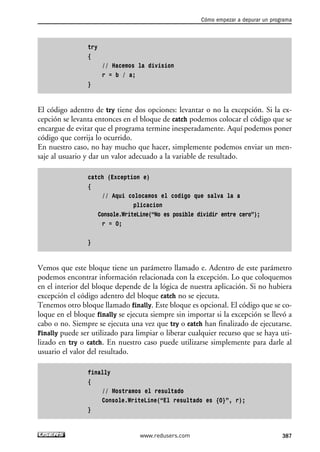 try
{
// Hacemos la division
r = b / a;
}
El código adentro de try tiene dos opciones: levantar o no la excepción. Si la ex-
cepción se levanta entonces en el bloque de catch podemos colocar el código que se
encargue de evitar que el programa termine inesperadamente. Aquí podemos poner
código que corrija lo ocurrido.
En nuestro caso, no hay mucho que hacer, simplemente podemos enviar un men-
saje al usuario y dar un valor adecuado a la variable de resultado.
catch (Exception e)
{
// Aqui colocamos el codigo que salva la a
plicacion
Console.WriteLine(“No es posible dividir entre cero”);
r = 0;
}
Vemos que este bloque tiene un parámetro llamado e. Adentro de este parámetro
podemos encontrar información relacionada con la excepción. Lo que coloquemos
en el interior del bloque depende de la lógica de nuestra aplicación. Si no hubiera
excepción el código adentro del bloque catch no se ejecuta.
Tenemos otro bloque llamado finally. Este bloque es opcional. El código que se co-
loque en el bloque finally se ejecuta siempre sin importar si la excepción se llevó a
cabo o no. Siempre se ejecuta una vez que try o catch han finalizado de ejecutarse.
Finally puede ser utilizado para limpiar o liberar cualquier recurso que se haya uti-
lizado en try o catch. En nuestro caso puede utilizarse simplemente para darle al
usuario el valor del resultado.
finally
{
// Mostramos el resultado
Console.WriteLine(“El resultado es {0}”, r);
}
Cómo empezar a depurar un programa
387www.redusers.com
12_C#2010_AJUSTADO.qxd 8/6/10 8:49 PM Page 387
 